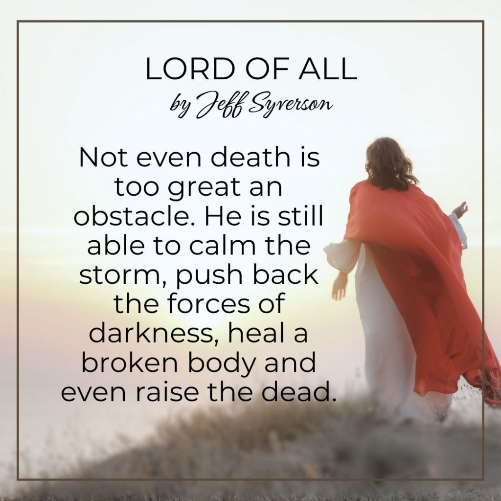 Lord of All
Not even death is too great an obstacle. He is still able to calm the storm, push back the forces of darkness, heal a broken body and even raise the dead -- Jeff Syverson