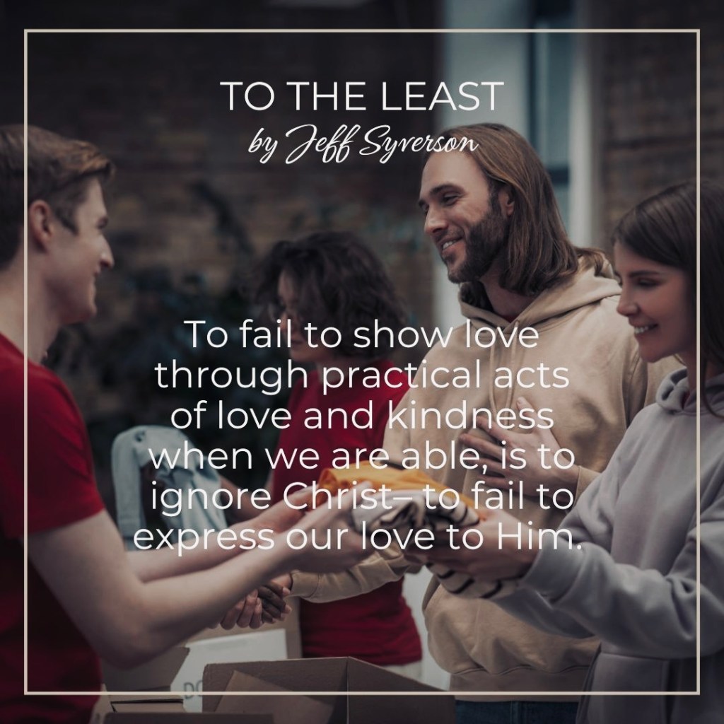 To the Least -- to fail to show love through practical acts of kindness when we are able, is to ignore Christ- to fail to express our love to him.