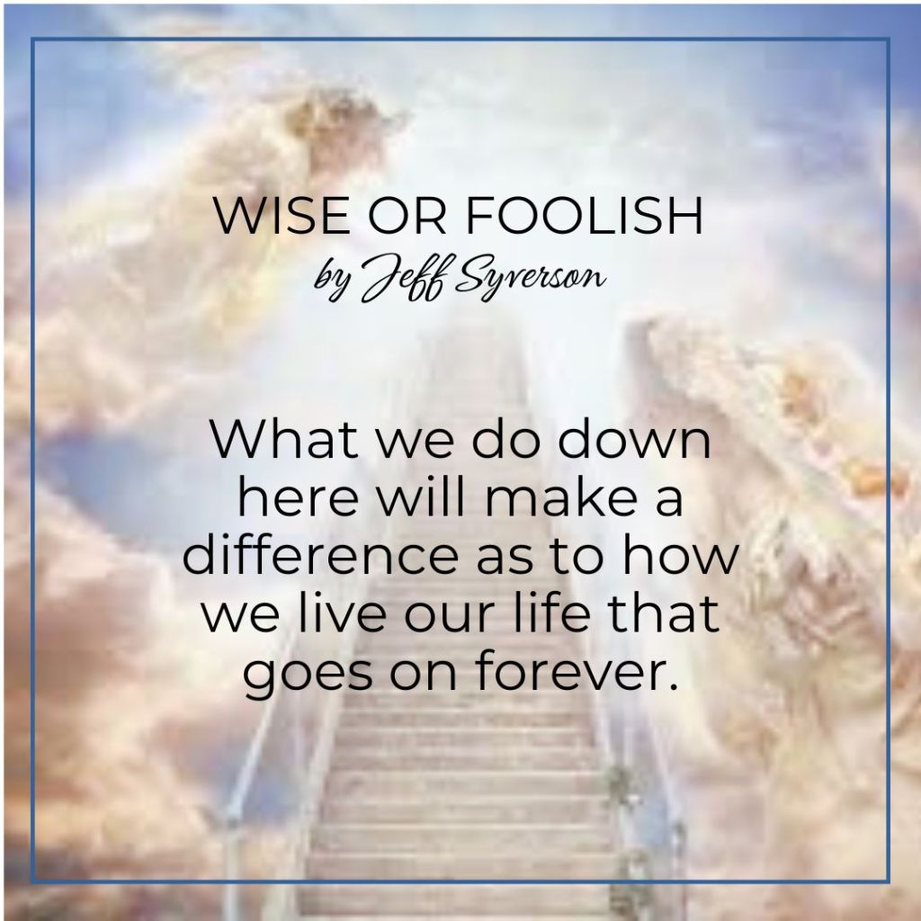 Wise or foolish? What we do down here will make a difference as to how we live our life that goes on forever.