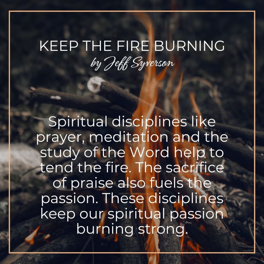 Keep the Fire Burning
Spiritual disciplines like prayer, meditation and the study of the Word help to tend the fire. The sacrifice of praise also fuels the passion. These disciplines keep our spiritual passion burning strong.