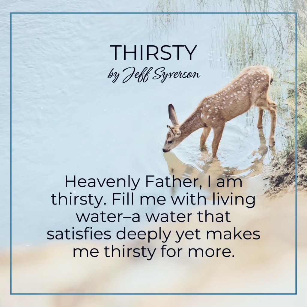 Thirsty
Heavenly Father, I am thirsty. Fill me with living water--a water that satisfies deeply yet makes me thirsty for more. --Jeff Syverson