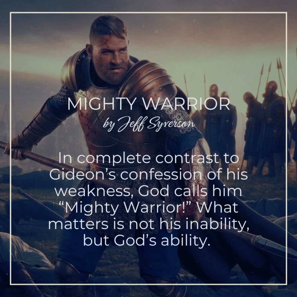 Mighty Warrior
by Jeff Syverson
In complete contrast to Gideon's confession of his weakness, God calls him "Mighty Warrior!" What matters is not his inability, but God's ability.