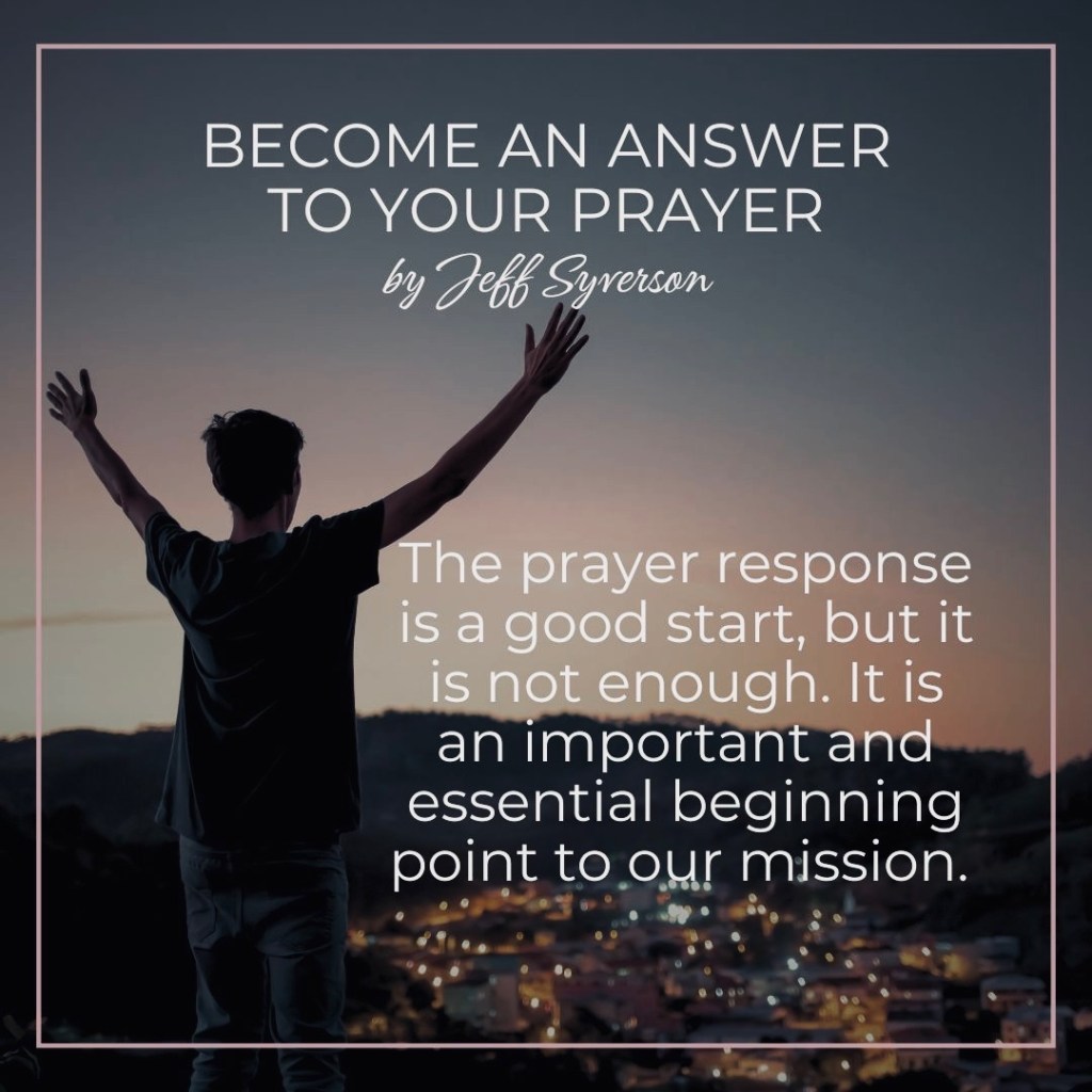 Become an Answer to your prayer.
The prayer response is a good start, but it is not enough. It is an important an essential beginning point to our mission.
Jeff Syverson