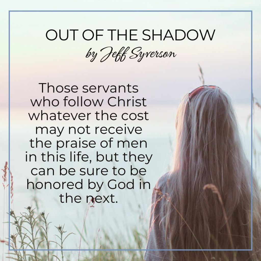 Out of the Shadow
by Jeff Syverson
Those servants who follow Christ whatever the cost may not receive the praise of men in this life, b ut they can be sure to be honored b y God in the next.
