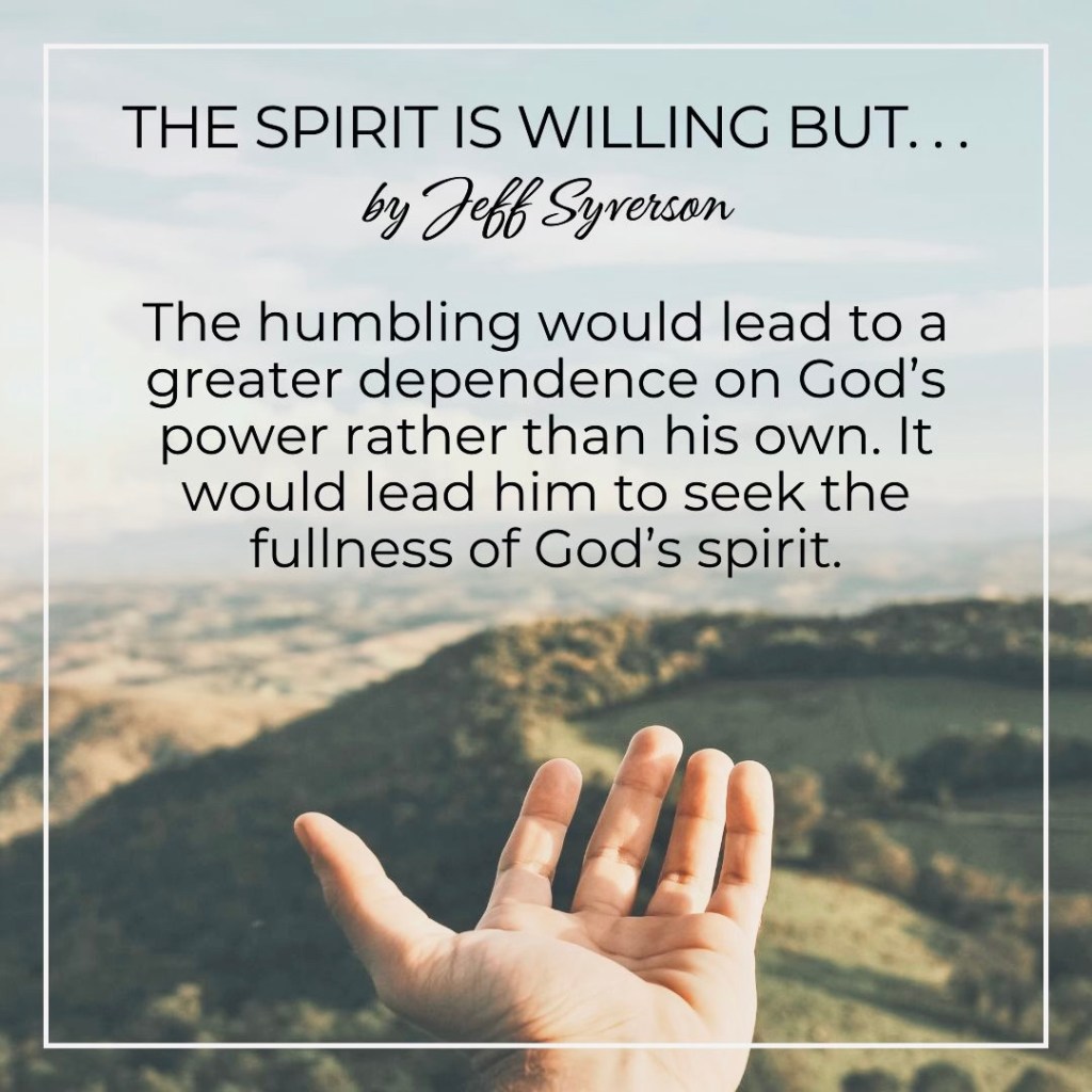 The Spirit is Willing But . . .
by Jeff Syverson
The humbling would lead to a greater dependence on GOd's power rather than disown. It would lead him to seek the fullness of God's Spirit.