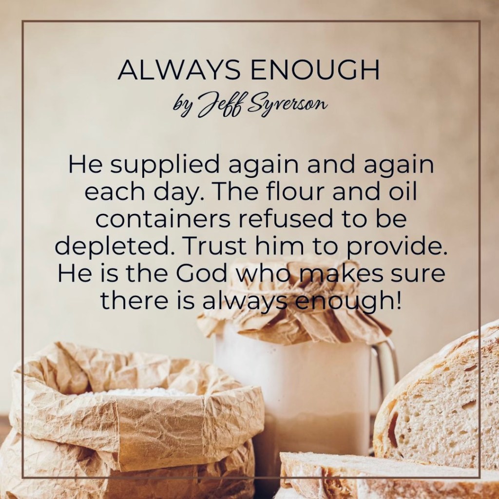 Always Enough
"He supplied again and again each day. The flour and oil containers refused to be depleted. Trust Him to provide. He is the God who makes sure there is always enough!"
Jeff Syverson