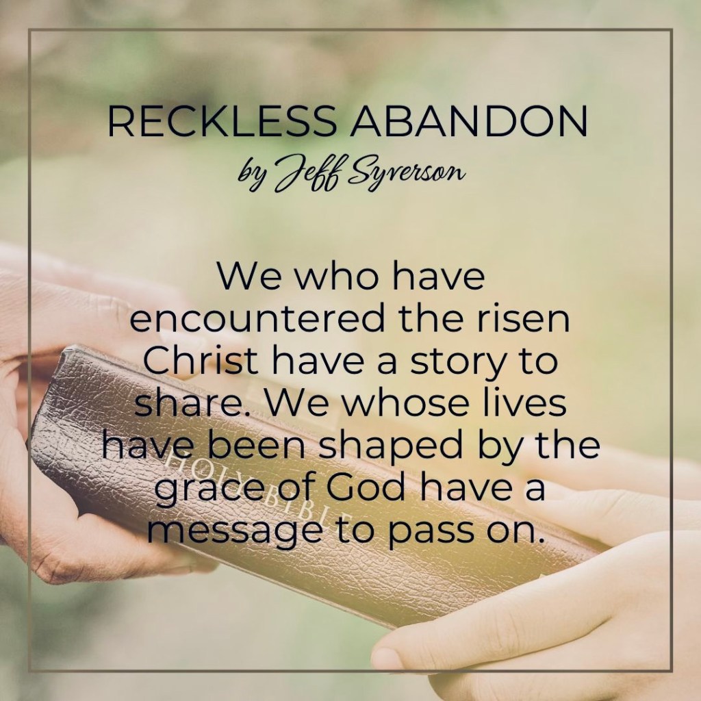 Reckless Abandon
by jeff Syverson
We who have encountered the risen Christ have a story to share. We whose lives have been shaped by the grace of God have a message to pass on.