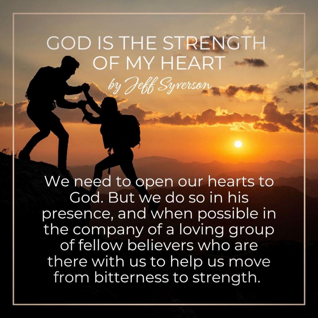 God is the Strength of My Heart
"We need to open our hearts to God. But we do so in his presence, and when possible in the company of a loving group of fellow believers who are there with us to help us move from bitterness to strength."
Jeff Syverson