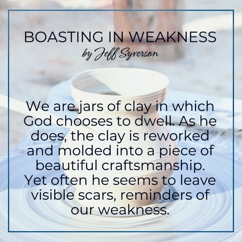 Boasting in Weakness
by Jeff Syverson
We are jars of clay in which God chooses to dwell. As eh does, the clay is reworked and molded into a piece of beautiful craftsmanship. Yet often he seems to leave visible scars, reminders of our weakness.