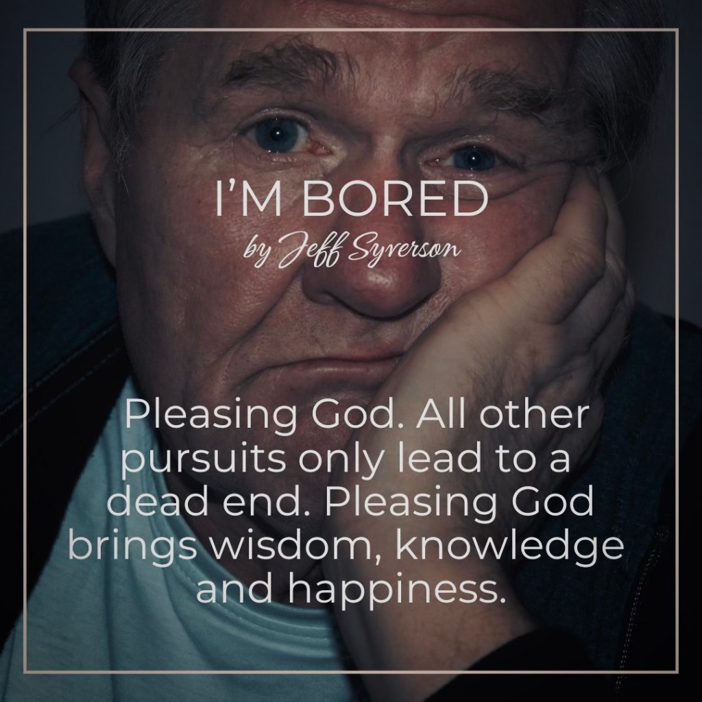 I'm Bored
by jeff Syverson
Pleasing God. All other pursuits only lead to a dead end. Pleasing God brings wisdom, knowledge and happiness.