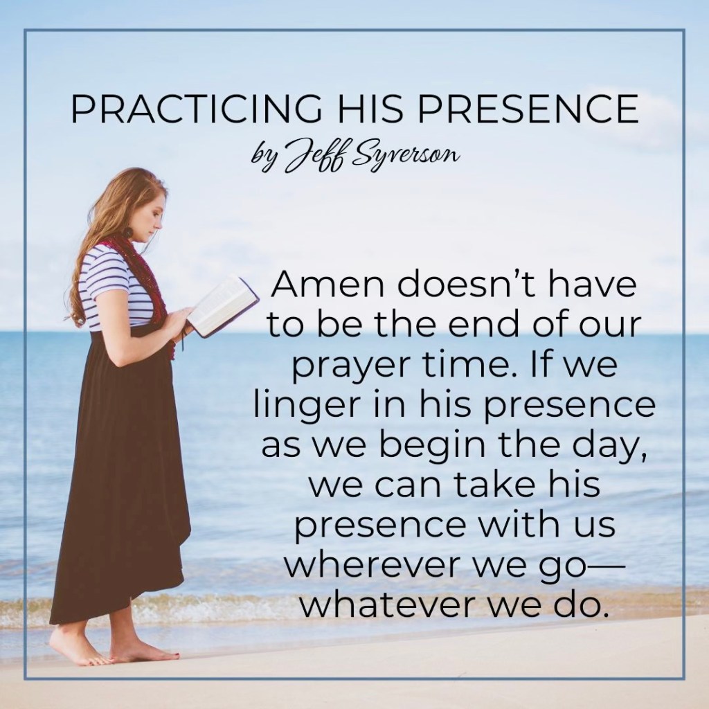Practicing His Presence
by Jeff Syverson
Amen doesn't have to be the end of our prayer time. If we linger in his presence as we begin the day, we can take his presence with us wherever we go--whatever we do.