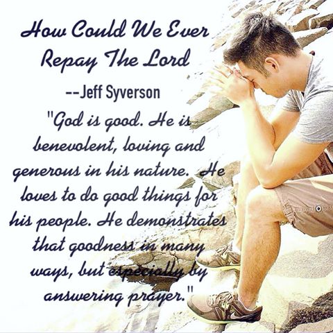 How Could We Ever Repay the Lord?
--Jeff Syverson
"God is good. he is benevolent, loving and generous in his nature. He loves to do good things for his people. He demonstrates that goodness in many ways but especially by answering prayer."