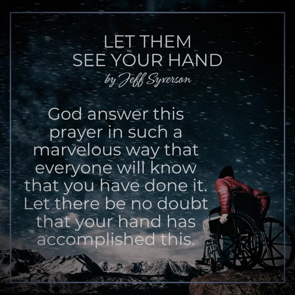 Let Them See Your Hand
by Jeff Syverson
"God, answer this prayer in such a marvelous way that everyone will know that you have done it. Let there be no doubt that your hand has accomplished this."