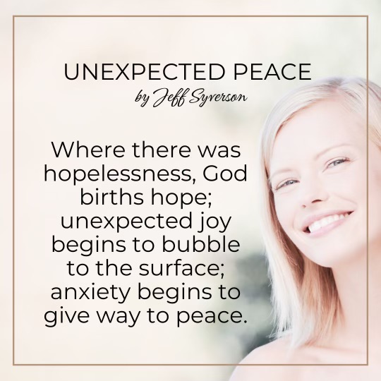 Unexpected Peace
by Jeff Syverson
"Where there was hopelessness, God births hope; unexpected joy begins to bubble to the surface; anxiety begins to give way to peace."