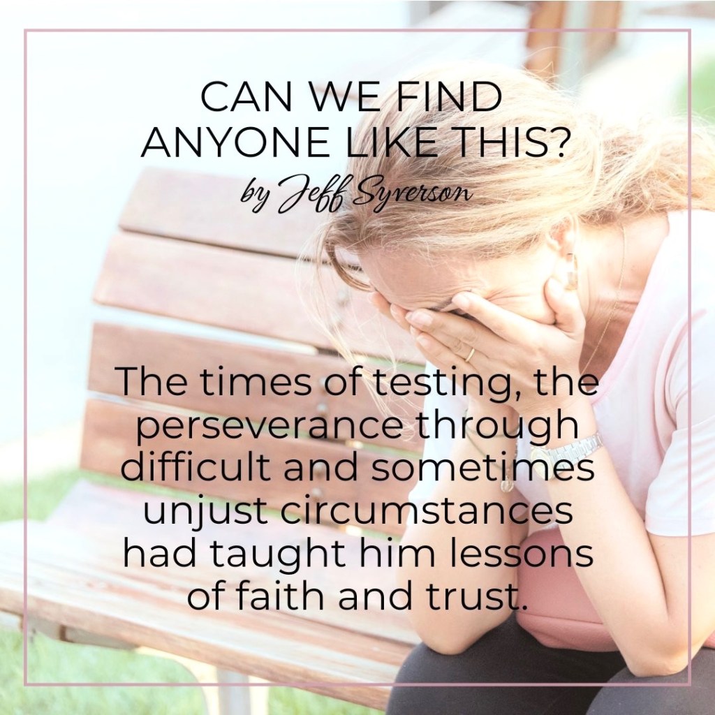 Can We Find Anyone Like This?
by Jeff Syverson
"The times of testing, the perseverance through difficult and sometimes unjust circumstances had taught him lessons of faith and trust."