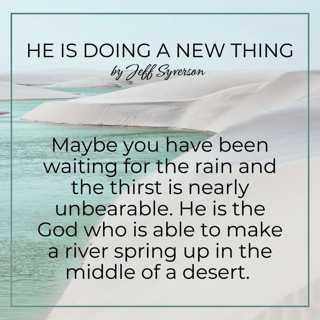 He is Doing a New Thing
"Maybe you have been waiting for the rain and the thirst is nearly unbearable. He is the God who is able to make a river spring up in the middle of a desert." --Jeff Syverson