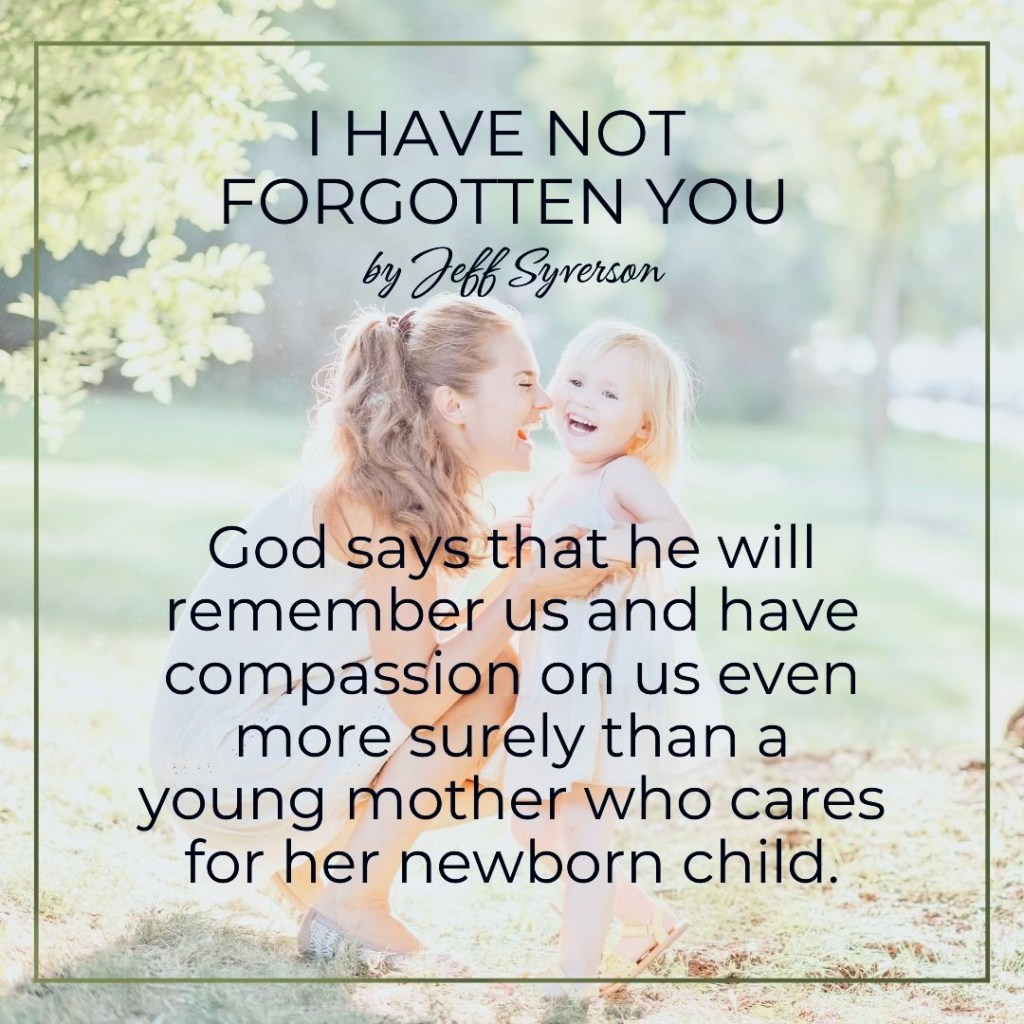 I Have Not forgotten You

"God says that he will remember us and have compassion on us even more surely than a young mother who cares for her newborn child." Jeff Syverson