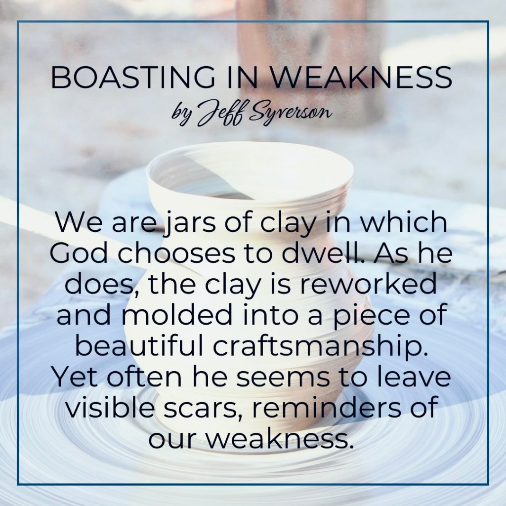 Boasting in Weakness
by Jeff Syverson
"We are jars of clay in which God chooses to dwell. As he does, the clay is reworked and molded into a piece of beautiful craftsmanship. Yet often he seems to leave visible scars, reminders of our weakness."