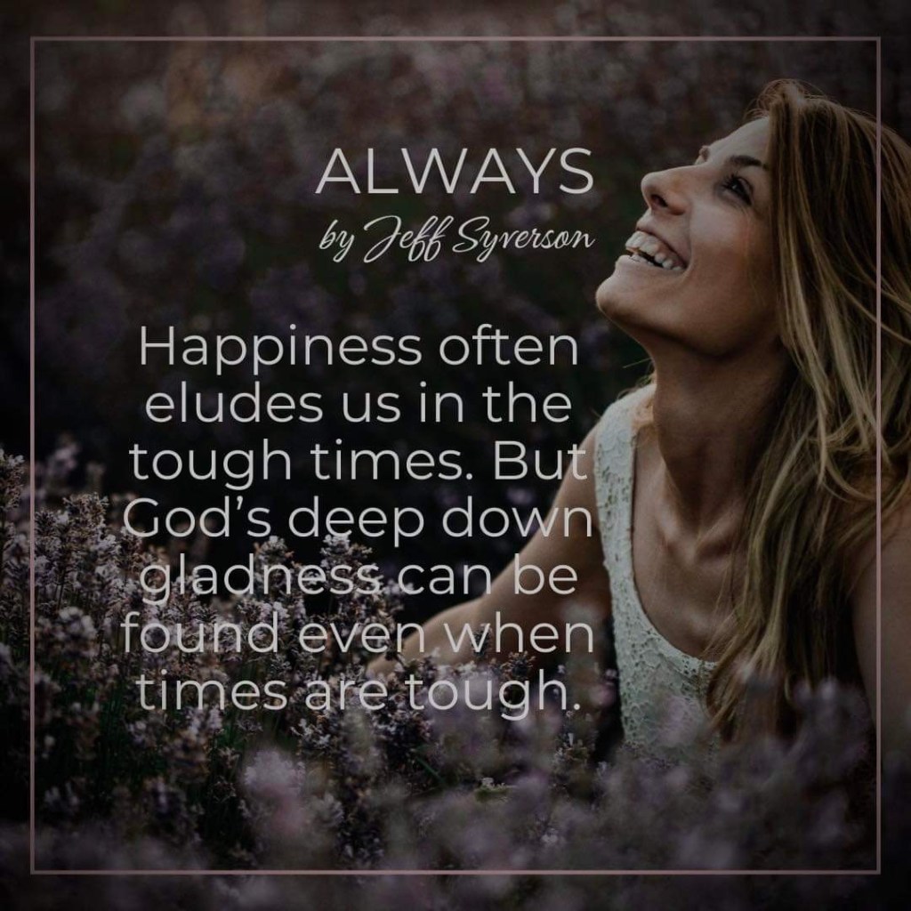 Always
"Happiness often eludes us in the tough times. But God's deep down gladness can be found even when times are tough." Jeff Syverson
